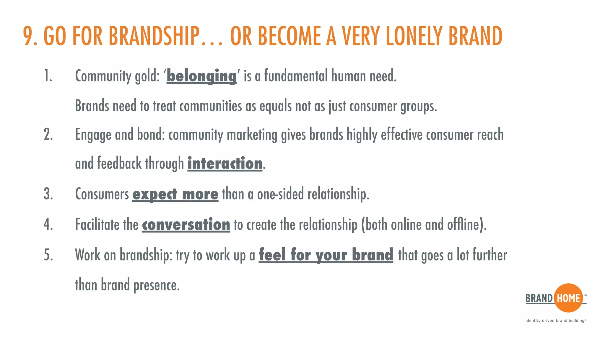 9. GO FOR BRANDSHIP… OR BECOME A VERY LONELY BRAND
1. Community gold: ‘belonging’ is a fundamental human need.  
Brands need to treat communities as equals not as just consumer groups.
2. Engage and bond: community marketing gives brands highly effective consumer reach  
and feedback through interaction.
3. Consumers expect more than a one-sided relationship.
4. Facilitate the conversation to create the relationship (both online and ofﬂine).
5. Work on brandship: try to work up a feel for your brand that goes a lot further  
than brand presence.
 