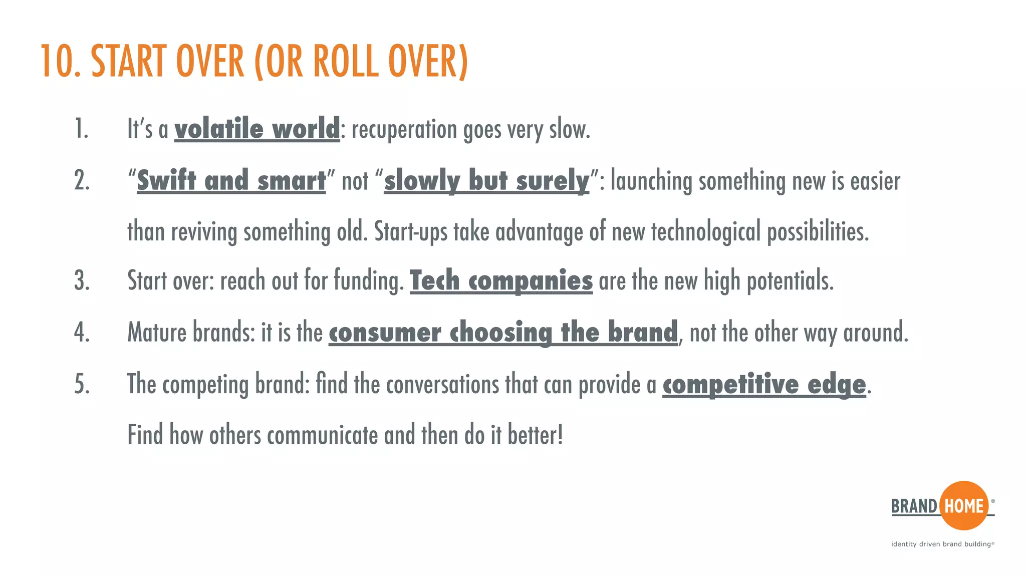 10. START OVER (OR ROLL OVER)
1. It’s a volatile world: recuperation goes very slow.
2. “Swift and smart” not “slowly but surely”: launching something new is easier  
than reviving something old. Start-ups take advantage of new technological possibilities.
3. Start over: reach out for funding. Tech companies are the new high potentials.
4. Mature brands: it is the consumer choosing the brand, not the other way around.
5. The competing brand: ﬁnd the conversations that can provide a competitive edge.  
Find how others communicate and then do it better!
 