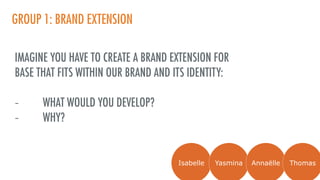 GROUP 1: BRAND EXTENSION
IMAGINE YOU HAVE TO CREATE A BRAND EXTENSION FOR
BASE THAT FITS WITHIN OUR BRAND AND ITS IDENTITY:
- WHAT WOULD YOU DEVELOP?
- WHY?
Isabelle Yasmina Annaëlle Thomas
 
