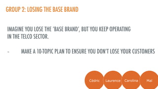 GROUP 2: LOSING THE BASE BRAND
IMAGINE YOU LOSE THE ‘BASE BRAND’, BUT YOU KEEP OPERATING
IN THE TELCO SECTOR.
- MAKE A 10-TOPIC PLAN TO ENSURE YOU DON’T LOSE YOUR CUSTOMERS
Cédric Laurence Carolina Maï
 