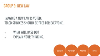 GROUP 3: NEW LAW
IMAGINE A NEW LAW IS VOTED:
TELCO SERVICES SHOULD BE FREE FOR EVERYONE.
- WHAT WILL BASE DO?
- EXPLAIN YOUR THINKING.
Sarah Katrien Monia Kris
 