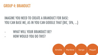 GROUP 4: BRANDUCT
IMAGINE YOU NEED TO CREATE A BRANDUCT FOR BASE:
YOU CAN BASE ME, AS IN YOU CAN GOOGLE THAT (BIC, SPA, …)
- WHAT WILL YOUR BRANDUCT BE?
- HOW WOULD YOU DO THIS?
Amélie Marlène Serge Magali
 