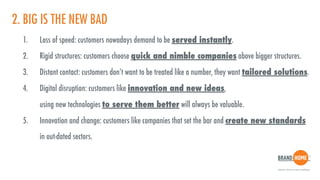 2. BIG IS THE NEW BAD
1. Loss of speed: customers nowadays demand to be served instantly.
2. Rigid structures: customers choose quick and nimble companies above bigger structures.
3. Distant contact: customers don’t want to be treated like a number, they want tailored solutions.
4. Digital disruption: customers like innovation and new ideas,  
using new technologies to serve them better will always be valuable.
5. Innovation and change: customers like companies that set the bar and create new standards  
in out-dated sectors.
 