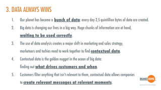3. DATA ALWAYS WINS
1. Our planet has become a bunch of data: every day 2,5 quintillion bytes of data are created.
2. Big data is changing our lives in a big way. Huge chunks of information are at hand,  
waiting to be used correctly.
3. The use of data analysis creates a major shift in marketing and sales strategy,  
marketeers and techies need to work together to ﬁnd contextual data.
4. Contextual data is the golden nugget in the ocean of big data:  
ﬁnding out what drives customers and when.
5. Customers ﬁlter anything that isn’t relevant to them, contextual data allows companies  
to create relevant messages at relevant moments.
 