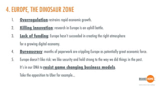 4. EUROPE, THE DINOSAUR ZONE
1. Overregulation restrains rapid economic growth.
2. Killing innovation: research in Europe is an uphill battle.
3. Lack of funding: Europe hasn’t succeeded in creating the right atmosphere  
for a growing digital economy.
4. Bureaucracy: months of paperwork are crippling Europe as potentially great economic force.
5. Europe doesn’t like risk: we like security and hold strong to the way we did things in the past.  
It’s in our DNA to resist game changing business models.  
Take the opposition to Uber for example...
 