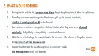 5. IMAGE MEANS NOTHING
1. During the 80s and the 90s, image was King. People bought anything if it had the right image.
2. Nowadays consumers see through the shiny images, pick up the product, examine it,  
shake it and question it on the Internet.
3. Bad customer experiences from products that don’t deliver what they promise are shared
globally. Bad publicity is also publicity is an out-dated concept.
4. With the use of technology, the power is back to the consumers. The Internet of things has become  
the Internet of the consumers.
5. Brands shouldn’t take the risk of doing things even remotely shady.  
Be transparent in all your dealings.
 