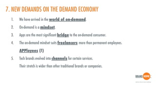 7. NEW DEMANDS ON THE DEMAND ECONOMY
1. We have arrived in the world of on-demand.
2. On-demand is a mindset.
3. Apps are the most signiﬁcant bridge to the on-demand consumer.
4. The on-demand mindset suits freelancers more than permanent employees.  
APPloyees (!)
5. Tech brands evolved into channels for certain services.  
Their stretch is wider than other traditional brands or companies.
 