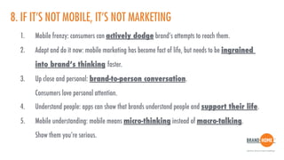 8. IF IT’S NOT MOBILE, IT’S NOT MARKETING
1. Mobile frenzy: consumers can actively dodge brand’s attempts to reach them.
2. Adapt and do it now: mobile marketing has become fact of life, but needs to be ingrained  
into brand’s thinking faster.
3. Up close and personal: brand-to-person conversation.  
Consumers love personal attention.
4. Understand people: apps can show that brands understand people and support their life.
5. Mobile understanding: mobile means micro-thinking instead of macro-talking.  
Show them you’re serious.
 