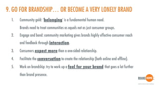 9. GO FOR BRANDSHIP… OR BECOME A VERY LONELY BRAND
1. Community gold: ‘belonging’ is a fundamental human need.  
Brands need to treat communities as equals not as just consumer groups.
2. Engage and bond: community marketing gives brands highly effective consumer reach  
and feedback through interaction.
3. Consumers expect more than a one-sided relationship.
4. Facilitate the conversation to create the relationship (both online and ofﬂine).
5. Work on brandship: try to work up a feel for your brand that goes a lot further  
than brand presence.
 
