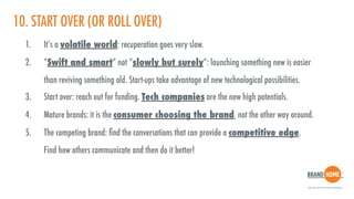 10. START OVER (OR ROLL OVER)
1. It’s a volatile world: recuperation goes very slow.
2. “Swift and smart” not “slowly but surely”: launching something new is easier  
than reviving something old. Start-ups take advantage of new technological possibilities.
3. Start over: reach out for funding. Tech companies are the new high potentials.
4. Mature brands: it is the consumer choosing the brand, not the other way around.
5. The competing brand: ﬁnd the conversations that can provide a competitive edge.  
Find how others communicate and then do it better!
 