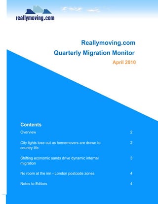 Reallymoving.com
                   Quarterly Migration Monitor
                                                  April 2010




Contents
Overview                                                 2

City lights lose out as homemovers are drawn to          2
country life

Shifting economic sands drive dynamic internal           3
migration

No room at the inn - London postcode zones               4

Notes to Editors                                         4
 