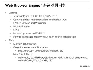 Web Browser Engine : 최근 진행 사항
 WebKit
• JavaScriptCore : FTL JIT, B3, EcmaScript 6
• Complete initial implementation for Shadow DOM
• CMake for Mac and Win ports
• Web Animation
• CSS JIT
• Network process on WebKit2
• How to encourage more WebKit open source contribution
 Blink
• Memory optimization
• Graphics rendering optimization
 Skia, zero copy, GPU-accelerated path, etc
• New CSS, HTML5
 WebAudio, CSS flexbox, CSS Motion Path, CSS Scroll Snap Points,
Web NFC API, WebUSB API, ETC.
 