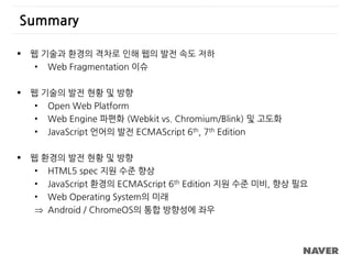 Summary
 웹 기술과 환경의 격차로 인해 웹의 발전 속도 저하
• Web Fragmentation 이슈
 웹 기술의 발전 현황 및 방향
• Open Web Platform
• Web Engine 파편화 (Webkit vs. Chromium/Blink) 및 고도화
• JavaScript 언어의 발전 ECMAScript 6th, 7th Edition
 웹 환경의 발전 현황 및 방향
• HTML5 spec 지원 수준 향상
• JavaScript 환경의 ECMAScript 6th Edition 지원 수준 미비, 향상 필요
• Web Operating System의 미래
 Android / ChromeOS의 통합 방향성에 좌우
 