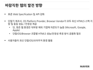 바람직한 웹의 발전 방향
 표준 Web Specification 및 API 강화
 단말기 제조사, OS Platform Provider, Browser Vendor가 모두 최신 HTML5 스펙 지
원 및 동일 성능 / 안정성 제공
• 단, 현존 웹 환경은 대부분 해외 기업에 의존도가 높음 (Microsoft, Google,
Apple)
• 단말/OS/Browser 조합별 HTML5 성능/안정성 측정 방식 공용화 필요
 사용자들이 최신 단말/OS/브라우저 환경 활용
 