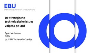 De strategische
technologische issues
volgens de EBU
Egon Verharen
NPO
vz. EBU Technisch Comite
 