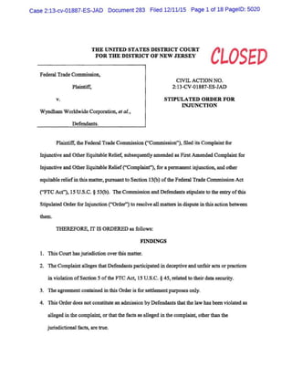 Case 2:13-cv-01887-ES-JAD Document 283 Filed 12111115 Page 1 of 18 PageiD: 5020
THE UNITED STATES DISTRICT COURT
FOR THE DISTRICT OF NEW JERSEY
CLOSED
Federal Trade Commission,
Plaintiff,
v.
Wyndham Worldwide Corporation, eta/.,
Defendants.
CIVIL ACTION NO.
2:13-CV-01887-ES-JAD
STIPULATED ORDER FOR
INJUNCTION
Plaintiff, the Federal Trade Commission ("Commission"), filed its Complaint for
Injunctive and Other Equitable Relief, subsequently amended as First Amended Complaint for
Injunctive and Other Equitable Relief(''Complaint''), for a permanent injunction, and other
equitable reliefin this matter, pursuant to Section 13(b) ofthe Federal Trade Commission Act
("FTC Act"), 15 U.S.C. § 53(b). The Commission and Defendants stipulate to the entry ofthis
Stipulated Order for Injunction ("Order") to resolve all matters indispute in this action between
them.
THEREFORE, IT IS ORDERED as follows:
FINDINGS
1. This Court has jurisdiction over this matter.
2. The Complaint alleges that Defendants participated indeceptive and unfair acts or practices
in violation ofSection 5 ofthe FTC Act, 15 U.S.C. § 45, related to their data security.
3. The agreement contained in this Order is for settlementpurposes only.
4. This Order does not constitute an admission by Defendants that the law has been violated as
alleged in the complaint, or that the facts as alleged in the complaint, other than the
jurisdictional facts, are true.
 