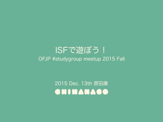ISFで遊ぼう！ 
OFJP #studygroup meetup 2015 Fall
2015 Dec. 13th 原田康
 