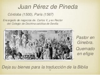 Juan Pérez de Pineda
Córdoba (1500), París (1567)
Encargado de negocios de. Carlos V, y ex Rector
del Colegio de Doctrina católica de Sevilla

Pastor en
Ginebra.
Quemado
en efigie
Deja su bienes para la traducción de la Biblia
12

 