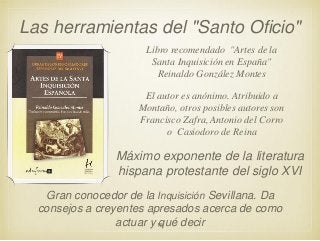 Las herramientas del "Santo Oficio"
Libro recomendado "Artes de la
Santa Inquisición en España"
Reinaldo González Montes
El autor es anónimo. Atribuido a
Montaño, otros posibles autores son
Francisco Zafra, Antonio del Corro
o Casiodoro de Reina

Máximo exponente de la literatura
hispana protestante del siglo XVI
Gran conocedor de la Inquisición Sevillana. Da
consejos a creyentes apresados acerca de como
actuar y 15
qué decir

 