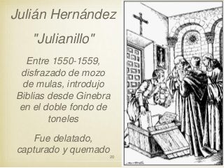 Julián Hernández
"Julianillo"
Entre 1550-1559,
disfrazado de mozo
de mulas, introdujo
Biblias desde Ginebra
en el doble fondo de
toneles
Fue delatado,
capturado y quemado
20

 