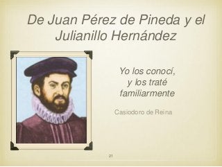 De Juan Pérez de Pineda y el
Julianillo Hernández
Yo los conocí,
y los traté
familiarmente
Casiodoro de Reina

21

 