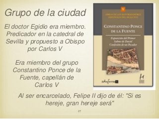 Grupo de la ciudad
El doctor Egidio era miembro.
Predicador en la catedral de
Sevilla y propuesto a Obispo
por Carlos V

Era miembro del grupo
Constantino Ponce de la
Fuente, capellán de
Carlos V
Al ser encarcelado, Felipe II dijo de él: "Si es
hereje, gran hereje será"
27

 