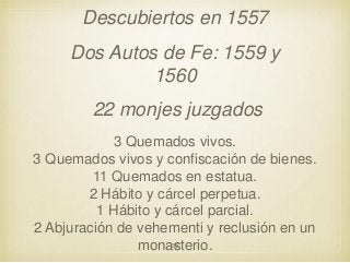 Descubiertos en 1557
Dos Autos de Fe: 1559 y
1560
22 monjes juzgados
3 Quemados vivos.
3 Quemados vivos y confiscación de bienes.
11 Quemados en estatua.
2 Hábito y cárcel perpetua.
1 Hábito y cárcel parcial.
2 Abjuración de vehementi y reclusión en un
30
monasterio.

 