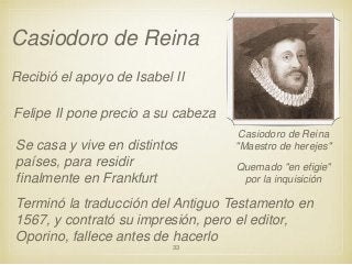 Casiodoro de Reina
Recibió el apoyo de Isabel II
Felipe II pone precio a su cabeza
Se casa y vive en distintos
países, para residir
finalmente en Frankfurt

Casiodoro de Reina
"Maestro de herejes"

Quemado "en efigie"
por la inquisición

Terminó la traducción del Antiguo Testamento en
1567, y contrató su impresión, pero el editor,
Oporino, fallece antes de hacerlo
33

 