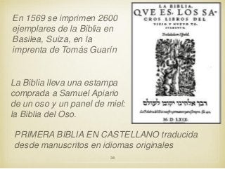 En 1569 se imprimen 2600
ejemplares de la Biblia en
Basilea, Suiza, en la
imprenta de Tomás Guarín

La Biblia lleva una estampa
comprada a Samuel Apiario
de un oso y un panel de miel:
la Biblia del Oso.

PRIMERA BIBLIA EN CASTELLANO traducida
desde manuscritos en idiomas originales
34

 