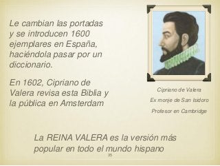 Le cambian las portadas
y se introducen 1600
ejemplares en España,
haciéndola pasar por un
diccionario.
En 1602, Cipriano de
Valera revisa esta Biblia y
la pública en Amsterdam

Cipriano de Valera
Ex monje de San Isidoro

Profesor en Cambridge

La REINA VALERA es la versión más
popular en todo el mundo hispano
35

 