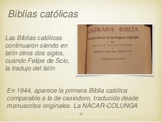 Biblias católicas
Las Biblias católicas
continuaron siendo en
latín otros dos siglos,
cuando Felipe de Scio,
la tradujo del latín

En 1944, aparece la primera Biblia católica
comparable a la de casiodoro, traducida desde
manuscritos originales. La NÁCAR-COLUNGA
36

 