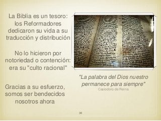 La Biblia es un tesoro:
los Reformadores
dedicaron su vida a su
traducción y distribución

No lo hicieron por
notoriedad o contención:
era su "culto racional"
Gracias a su esfuerzo,
somos ser bendecidos
nosotros ahora

"La palabra del Dios nuestro
permanece para siempre"
Casiodoro de Reina

38

 