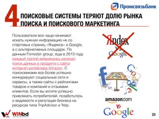ПОИСКОВЫЕ СИСТЕМЫ ТЕРЯЮТ ДОЛЮ РЫНКА
ПОИСКА И ПОИСКОВОГО МАРКЕТИНГА
Пользователи все чаще начинают
искать нужную информацию не со
стартовых страниц «Яндекса» и Google,
а с альтернативных площадок. По
данным Forrester group, еще в 2013 году
каждый третий американец начинал
поиск данных о продукте с сайта
интернет-ритейлера Amazon. С
поисковиками все более успешно
конкурируют социальные сети и
сервисы, а также сайты с рейтингами
товаров и компаний и отзывами
клиентов. Если вы хотите успешно
привлекать потребителей, позаботьтесь
о видимости и репутации бизнеса на
ресурсах типа TripAdvisor и Yelp.
23
4
 