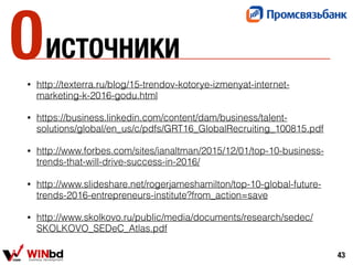 ИСТОЧНИКИ
• http://texterra.ru/blog/15-trendov-kotorye-izmenyat-internet-
marketing-k-2016-godu.html
• https://business.linkedin.com/content/dam/business/talent-
solutions/global/en_us/c/pdfs/GRT16_GlobalRecruiting_100815.pdf
• http://www.forbes.com/sites/ianaltman/2015/12/01/top-10-business-
trends-that-will-drive-success-in-2016/
• http://www.slideshare.net/rogerjameshamilton/top-10-global-future-
trends-2016-entrepreneurs-institute?from_action=save
• http://www.skolkovo.ru/public/media/documents/research/sedec/
SKOLKOVO_SEDeC_Atlas.pdf
43
0
 