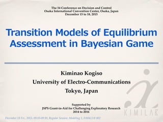December 18 Fri., 2015, 09:10-09:30, Regular Session: Modeling 1, Frb04.3 @ 802
Transition  Models  of  Equilibrium  
Assessment  in  Bayesian  Game
Kiminao Kogiso
University of Electro-Communications
Tokyo, Japan
The 54 Conference on Decision and Control
Osaka International Convention Center, Osaka, Japan
December 15 to 18, 2015
Supported by
JSPS Grant-in-Aid for Challenging Exploratory Research
2014 to 2016
 