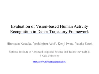 Evaluation of Vision-based Human Activity
Recognition in Dense Trajectory Framework
Hirokatsu Kataoka, Yoshimitsu Aoki†, Kenji Iwata, Yutaka Satoh
National Institute of Advanced Industrial Science and Technology (AIST)
† Keio University
http://www.hirokatsukataoka.net/
 
