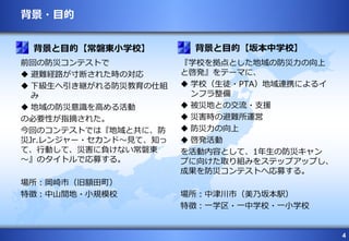 4
背景・目的
前回の防災コンテストで
 避難経路が寸断された時の対応
 下級生へ引き継がれる防災教育の仕組
み
 地域の防災意識を高める活動
の必要性が指摘された。
今回のコンテストでは『地域と共に、防
災Jr.レンジャー・セカンド～見て、知っ
て、行動して、災害に負けない常磐東
～』のタイトルで応募する。
場所：岡崎市（旧額田町）
特徴：中山間地・小規模校
『学校を拠点とした地域の防災力の向上
と啓発』をテーマに、
 学校（生徒・PTA）地域連携によるイ
ンフラ整備
 被災地との交流・支援
 災害時の避難所運営
 防災力の向上
 啓発活動
を活動内容として、1年生の防災キャン
プに向けた取り組みをステップアップし、
成果を防災コンテストへ応募する。
場所：中津川市（美乃坂本駅）
特徴：一学区・一中学校・一小学校
背景と目的【常磐東小学校】 背景と目的【坂本中学校】
 