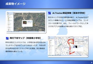 8
防災キャンプ1日目の通学路点検で、Ai.Trackerを20ア
カウント稼働させた。この実証実験マップは、コンテ
ストへも応募する。また、フィールドワークとして本
スマホアプリの試験は今後も続けて行く予定。
Ai.Tracker実証実験【坂本中学校】
昨年の防災コンテストでは、小学校のある町内会のみ
でしかマップを作ることができなかったが、今回は学
区内5町内会の全てでマップ作りを実施。防災看板設
置候補地も載せている。
同行下校マップ【常磐東小学校】
成果物イメージ
 