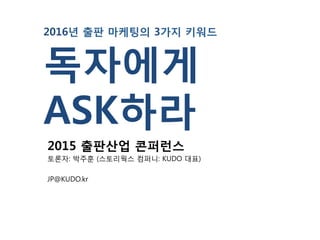 2016년 출판 마케팅의 3가지 키워드
독자에게
ASK하라
2015 출판산업 콘퍼런스
토론자: 박주훈 (스토리웍스 컴퍼니: KUDO 대표)
JP@KUDO.kr
 