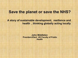 Save the planet or save the NHS?
A story of sustainable development, resilience and
health , thinking globally acting locally
John Middleton
President-Elect UK Faculty of Public
Health
 