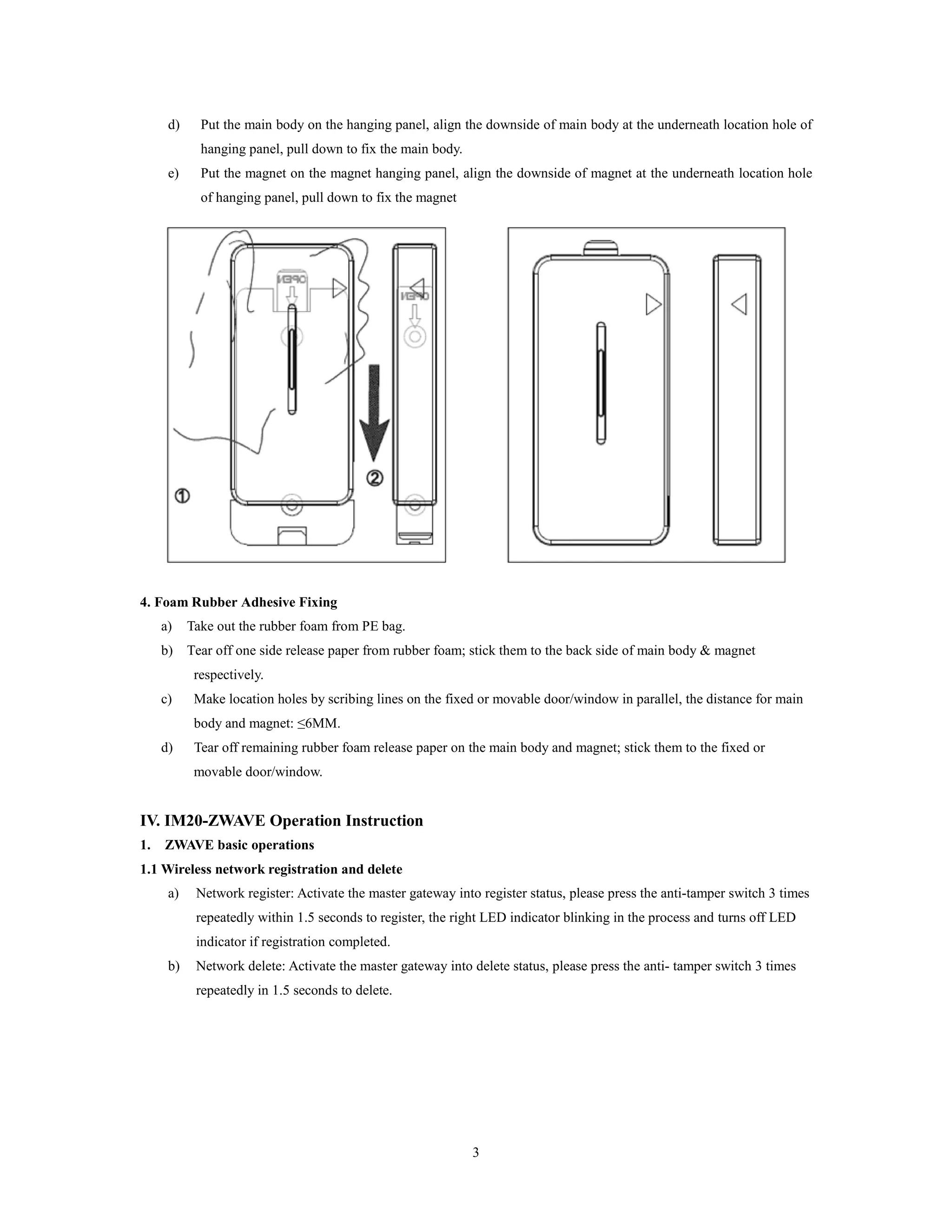 3
d) Put the main body on the hanging panel, align the downside of main body at the underneath location hole of
hanging panel, pull down to fix the main body.
e) Put the magnet on the magnet hanging panel, align the downside of magnet at the underneath location hole
of hanging panel, pull down to fix the magnet
4. Foam Rubber Adhesive Fixing
a) Take out the rubber foam from PE bag.
b) Tear off one side release paper from rubber foam; stick them to the back side of main body & magnet
respectively.
c) Make location holes by scribing lines on the fixed or movable door/window in parallel, the distance for main
body and magnet: ≤6MM.
d) Tear off remaining rubber foam release paper on the main body and magnet; stick them to the fixed or
movable door/window.
IV. IM20-ZWAVE Operation Instruction
1. ZWAVE basic operations
1.1 Wireless network registration and delete
a) Network register: Activate the master gateway into register status, please press the anti-tamper switch 3 times
repeatedly within 1.5 seconds to register, the right LED indicator blinking in the process and turns off LED
indicator if registration completed.
b) Network delete: Activate the master gateway into delete status, please press the anti- tamper switch 3 times
repeatedly in 1.5 seconds to delete.
 