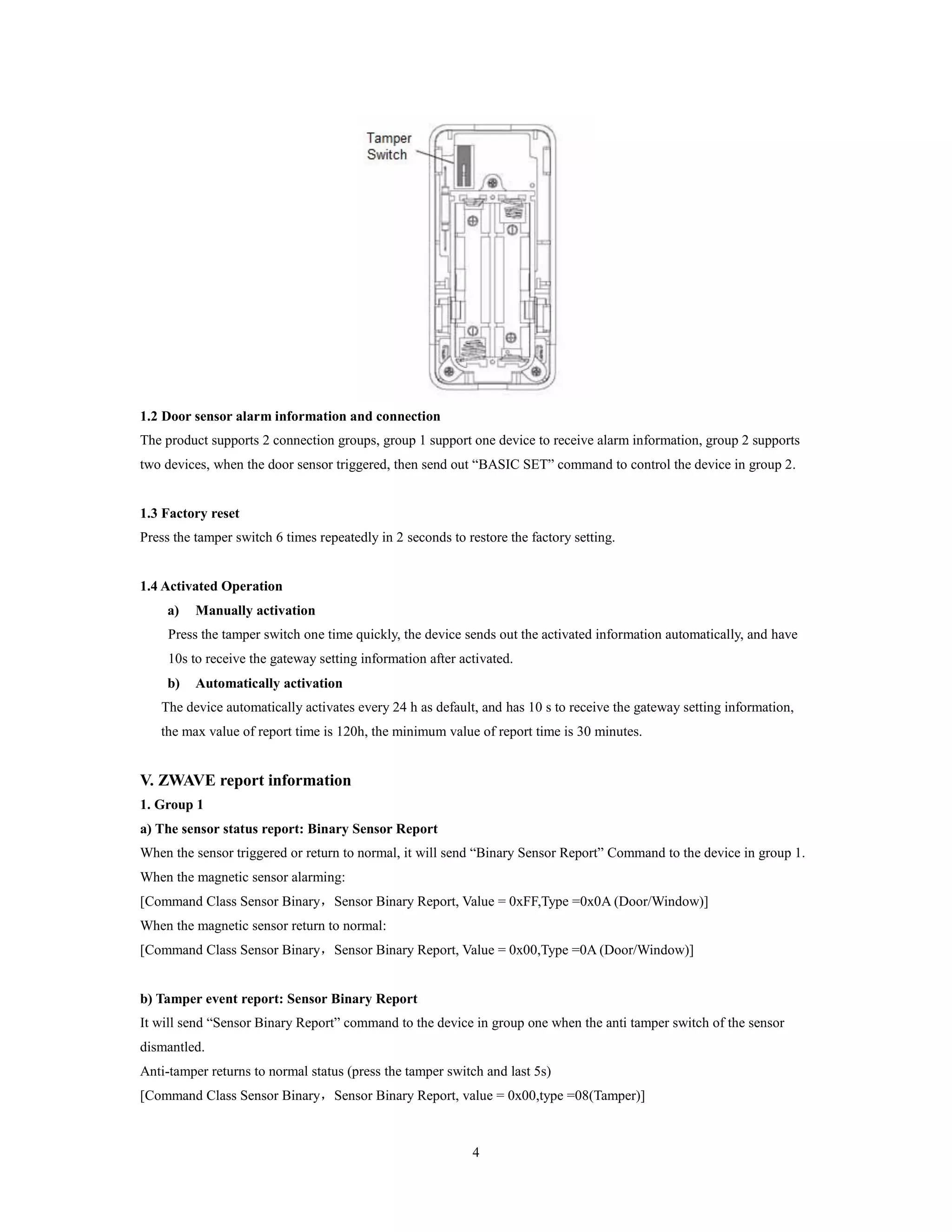 4
1.2 Door sensor alarm information and connection
The product supports 2 connection groups, group 1 support one device to receive alarm information, group 2 supports
two devices, when the door sensor triggered, then send out “BASIC SET” command to control the device in group 2.
1.3 Factory reset
Press the tamper switch 6 times repeatedly in 2 seconds to restore the factory setting.
1.4 Activated Operation
a) Manually activation
Press the tamper switch one time quickly, the device sends out the activated information automatically, and have
10s to receive the gateway setting information after activated.
b) Automatically activation
The device automatically activates every 24 h as default, and has 10 s to receive the gateway setting information,
the max value of report time is 120h, the minimum value of report time is 30 minutes.
V. ZWAVE report information
1. Group 1
a) The sensor status report: Binary Sensor Report
When the sensor triggered or return to normal, it will send “Binary Sensor Report” Command to the device in group 1.
When the magnetic sensor alarming:
[Command Class Sensor Binary，Sensor Binary Report, Value = 0xFF,Type =0x0A (Door/Window)]
When the magnetic sensor return to normal:
[Command Class Sensor Binary，Sensor Binary Report, Value = 0x00,Type =0A (Door/Window)]
b) Tamper event report: Sensor Binary Report
It will send “Sensor Binary Report” command to the device in group one when the anti tamper switch of the sensor
dismantled.
Anti-tamper returns to normal status (press the tamper switch and last 5s)
[Command Class Sensor Binary，Sensor Binary Report, value = 0x00,type =08(Tamper)]
 