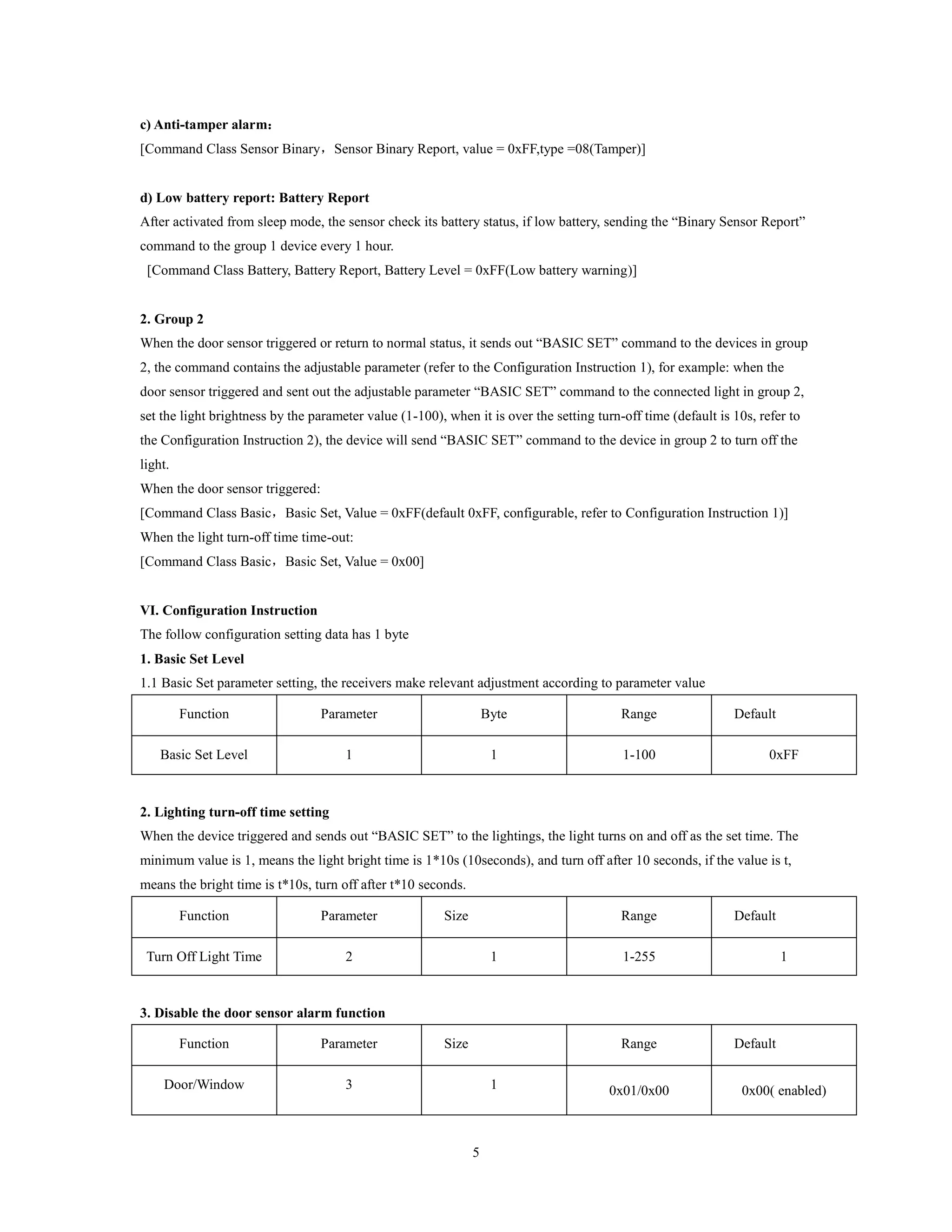 5
c) Anti-tamper alarm：
[Command Class Sensor Binary，Sensor Binary Report, value = 0xFF,type =08(Tamper)]
d) Low battery report: Battery Report
After activated from sleep mode, the sensor check its battery status, if low battery, sending the “Binary Sensor Report”
command to the group 1 device every 1 hour.
[Command Class Battery, Battery Report, Battery Level = 0xFF(Low battery warning)]
2. Group 2
When the door sensor triggered or return to normal status, it sends out “BASIC SET” command to the devices in group
2, the command contains the adjustable parameter (refer to the Configuration Instruction 1), for example: when the
door sensor triggered and sent out the adjustable parameter “BASIC SET” command to the connected light in group 2,
set the light brightness by the parameter value (1-100), when it is over the setting turn-off time (default is 10s, refer to
the Configuration Instruction 2), the device will send “BASIC SET” command to the device in group 2 to turn off the
light.
When the door sensor triggered:
[Command Class Basic，Basic Set, Value = 0xFF(default 0xFF, configurable, refer to Configuration Instruction 1)]
When the light turn-off time time-out:
[Command Class Basic，Basic Set, Value = 0x00]
VI. Configuration Instruction
The follow configuration setting data has 1 byte
1. Basic Set Level
1.1 Basic Set parameter setting, the receivers make relevant adjustment according to parameter value
Function Parameter Byte Range Default
Basic Set Level 1 1 1-100 0xFF
2. Lighting turn-off time setting
When the device triggered and sends out “BASIC SET” to the lightings, the light turns on and off as the set time. The
minimum value is 1, means the light bright time is 1*10s (10seconds), and turn off after 10 seconds, if the value is t,
means the bright time is t*10s, turn off after t*10 seconds.
Function Parameter Size Range Default
Turn Off Light Time 2 1 1-255 1
3. Disable the door sensor alarm function
Function Parameter Size Range Default
Door/Window 3 1 0x01/0x00 0x00( enabled)
 
