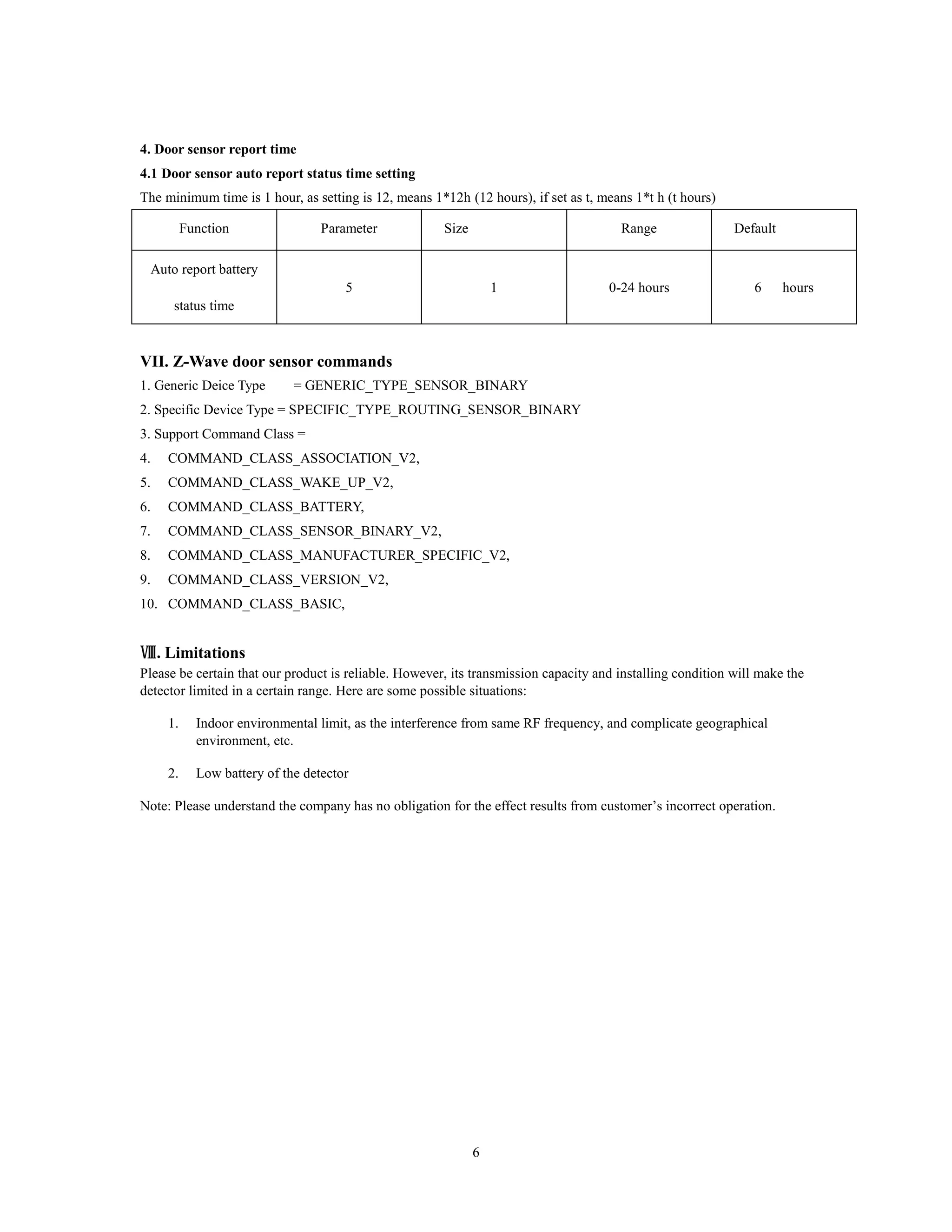 6
4. Door sensor report time
4.1 Door sensor auto report status time setting
The minimum time is 1 hour, as setting is 12, means 1*12h (12 hours), if set as t, means 1*t h (t hours)
Function Parameter Size Range Default
Auto report battery
status time
5 1 0-24 hours 6 hours
VII. Z-Wave door sensor commands
1. Generic Deice Type = GENERIC_TYPE_SENSOR_BINARY
2. Specific Device Type = SPECIFIC_TYPE_ROUTING_SENSOR_BINARY
3. Support Command Class =
4. COMMAND_CLASS_ASSOCIATION_V2,
5. COMMAND_CLASS_WAKE_UP_V2,
6. COMMAND_CLASS_BATTERY,
7. COMMAND_CLASS_SENSOR_BINARY_V2,
8. COMMAND_CLASS_MANUFACTURER_SPECIFIC_V2,
9. COMMAND_CLASS_VERSION_V2,
10. COMMAND_CLASS_BASIC,
Ⅷ. Limitations
Please be certain that our product is reliable. However, its transmission capacity and installing condition will make the
detector limited in a certain range. Here are some possible situations:
1. Indoor environmental limit, as the interference from same RF frequency, and complicate geographical
environment, etc.
2. Low battery of the detector
Note: Please understand the company has no obligation for the effect results from customer’s incorrect operation.
 