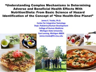 “Understanding Complex Mechanisms in Determining
Adverse and Beneficial Health Effects With
Nutrition/Diets: From Basic Science of Hazard
Identification of the Concept of “One Health-One Planet”
James E. Trosko, Ph.D.
Center for Integrative Toxicology
Dept. Pediatrics/Human Development
College of Human Medicine
Michigan State University
East Lansing, Michigan 48824
James.trosko@ht.msu.edu
 