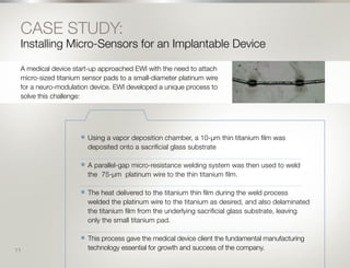 12
CASE STUDY:
Installing Micro-Sensors for an Implantable Device
A medical device start-up approached EWI with the need to attach
micro-sized titanium sensor pads to a small-diameter platinum wire
for a neuro-modulation device. EWI developed a unique process to
solve this challenge:
n	 Using a vapor deposition chamber, a 10-μm thin titanium film was
deposited onto a sacrificial glass substrate
______________________________________________________________________________________________________________________________
n	 A parallel-gap micro-resistance welding system was then used to weld
the 	75-μm platinum wire to the thin titanium film.
______________________________________________________________________________________________________________________________
n	 The heat delivered to the titanium thin film during the weld process
welded the platinum wire to the titanium as desired, and also delaminated
the titanium film from the underlying sacrificial glass substrate, leaving
only the small titanium pad.
_______________________________________________________________________________________________________________________________
n	 This process gave the medical device client the fundamental manufacturing
technology essential for growth and success of the company.11
 