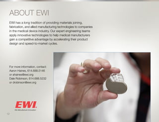 13
ABOUT EWI
EWI has a long tradition of providing materials joining,
fabrication, and allied manufacturing technologies to companies
in the medical device industry. Our expert engineering teams
apply innovative technologies to help medical manufacturers
gain a competitive advantage by accelerating their product
design and speed-to-market cycles.
For more information, contact:
Aaron Haines, 614.688.5146
or ahaines@ewi.org
Dale Robinson, 614.688.5232
or drobinson@ewi.org
12
 