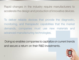 3
Rapid changes in the industry require manufacturers to
accelerate the design and production of innovative devices.
To deliver reliable devices that provide the diagnostic,
monitoring, and therapeutic capabilities that the market
demands, companies must use new materials and
advanced manufacturing technologies.
Doing so enables companies to capitalize on current trends
and secure a return on their R&D investments.
2
 