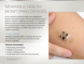 5
WEARABLE HEALTH
MONITORING DEVICES
As the market for personal health care management
devices continues to expand, there is growing demand by
patients, acting as “healthcare consumers,” for wearable
devices to play a more active role in their own healthcare.
This demand results in device requirements that provide
increased affordability, portability, and ease-of-use for
“patient-consumers.”
Relevant Technologies:
n	 Microjoining technologies
n	 Flexible circuit joining
n	 Polymer materials joining
n	 Small-scale battery manufacturing processes
CHALLENGE:
Designing wearable health monitoring devices that
are unobtrusive, easy to use, and have accurate
sensing capabilities
Photo used with permission by the
Rogers Research Group.4
 