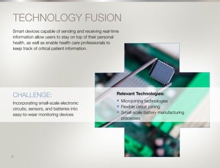 6
TECHNOLOGY FUSION
Smart devices capable of sending and receiving real-time
information allow users to stay on top of their personal
health, as well as enable health care professionals to
keep track of critical patient information.
Relevant Technologies:
n	 Microjoining technologies
n	 Flexible circuit joining
n	 Small-scale battery manufacturing
processes
CHALLENGE:
Incorporating small-scale electronic
circuits, sensors, and batteries into
easy-to-wear monitoring devices
5
 